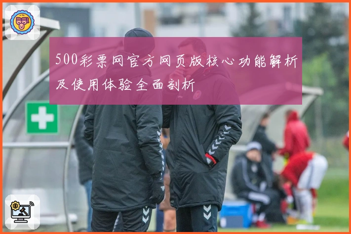 500彩票网官方网页版核心功能解析及使用体验全面剖析