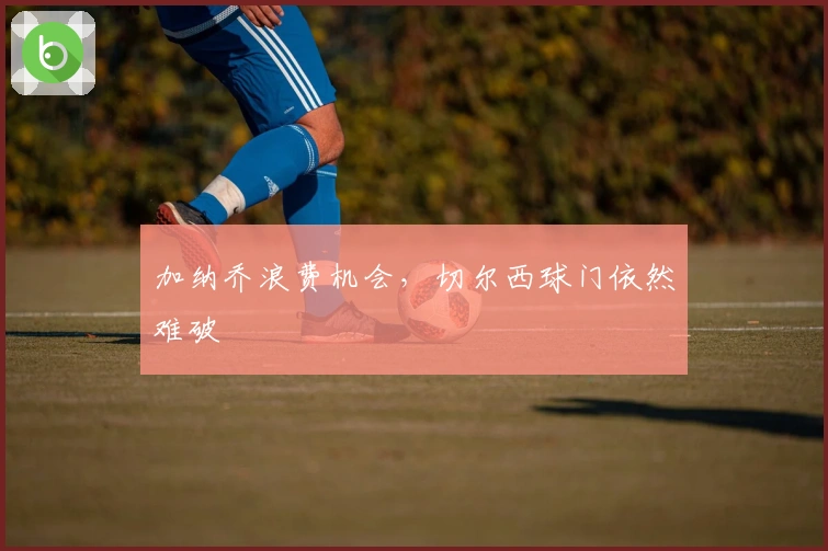 加纳乔浪费机会，切尔西球门依然难破