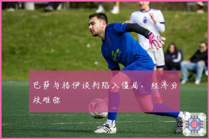 巴萨与格伊谈判陷入僵局，经济分歧难弥