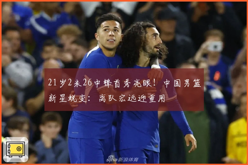 21岁2米26中锋首秀亮眼！中国男篮新星蜕变：离队宏远迎重用