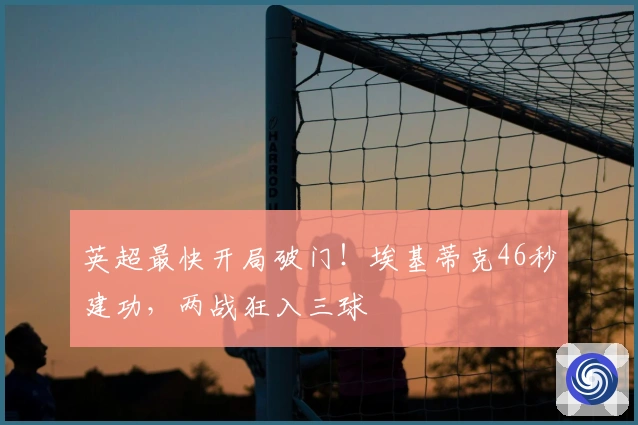 英超最快开局破门！埃基蒂克46秒建功，两战狂入三球