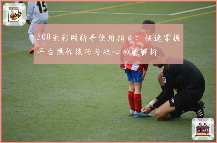 500竞彩网新手使用指南：快速掌握平台操作技巧与核心功能解析