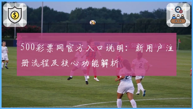500彩票网官方入口说明：新用户注册流程及核心功能解析