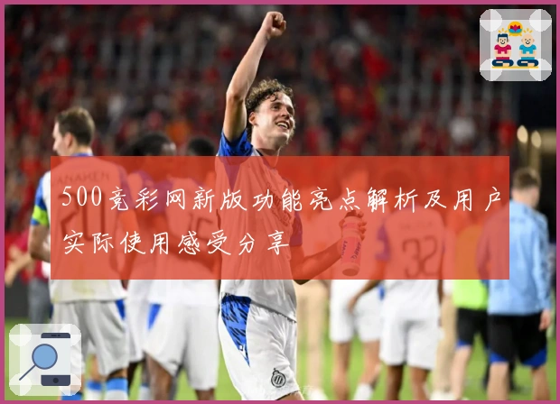 500竞彩网新版功能亮点解析及用户实际使用感受分享