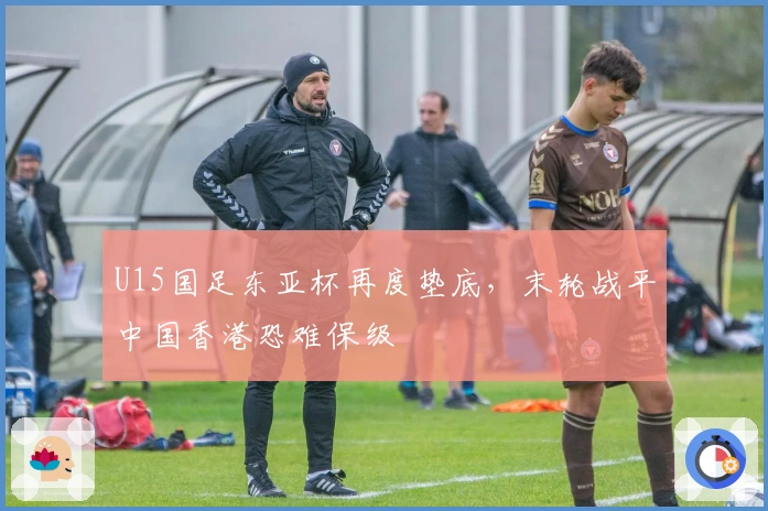 U15国足东亚杯再度垫底，末轮战平中国香港恐难保级