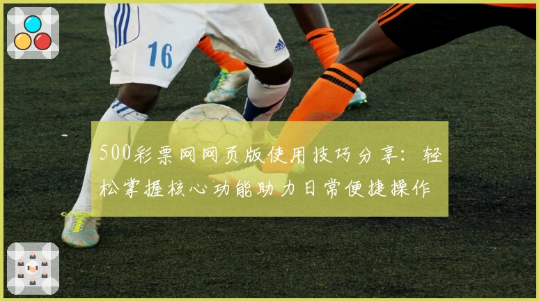 500彩票网网页版使用技巧分享：轻松掌握核心功能助力日常便捷操作