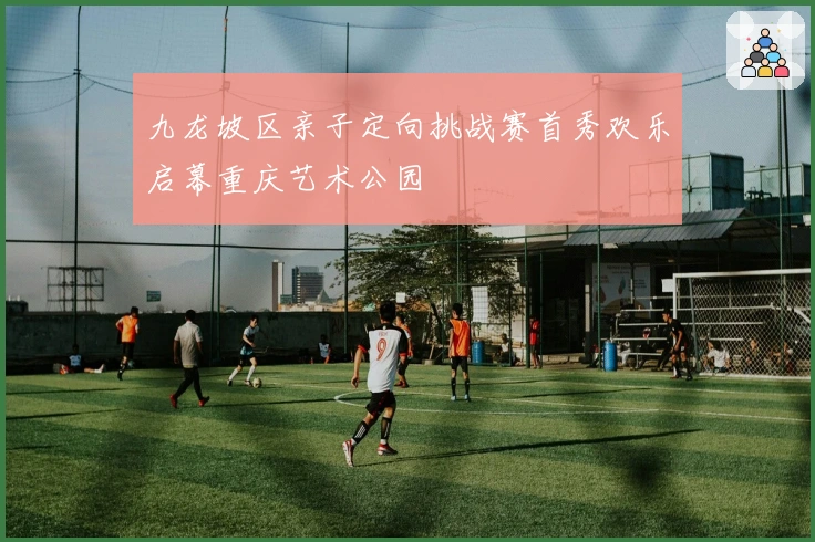 九龙坡区亲子定向挑战赛首秀欢乐启幕重庆艺术公园