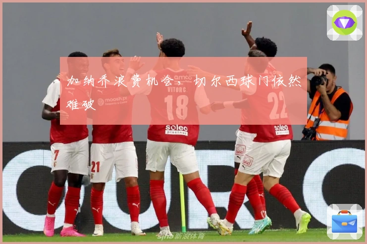 加纳乔浪费机会，切尔西球门依然难破