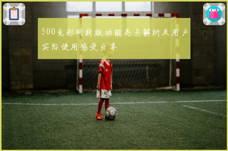 500竞彩网新版功能亮点解析及用户实际使用感受分享