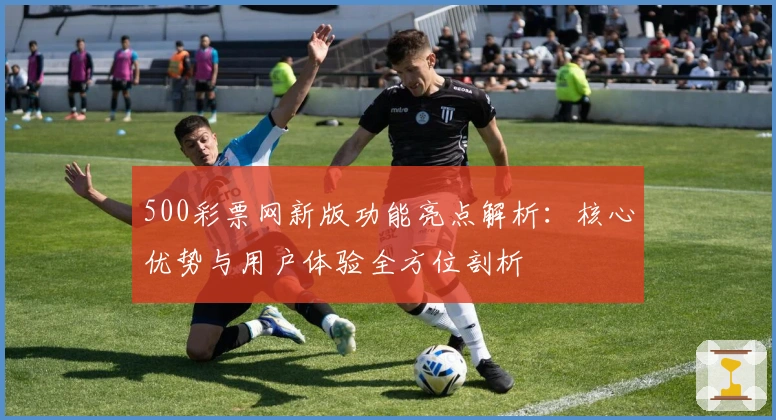 500彩票网新版功能亮点解析：核心优势与用户体验全方位剖析