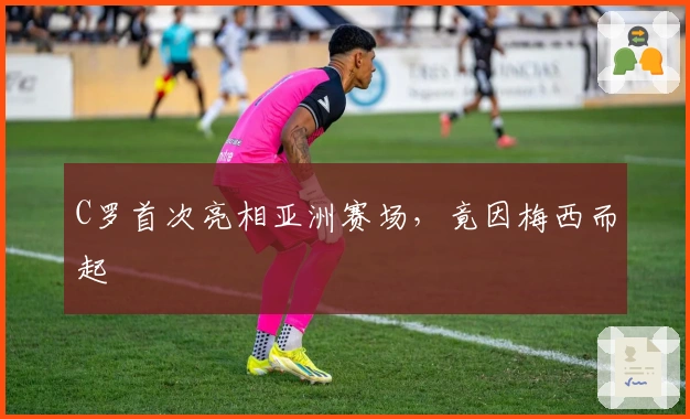 C罗首次亮相亚洲赛场，竟因梅西而起