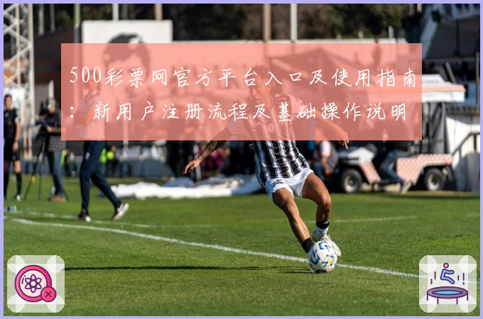 500彩票网官方平台入口及使用指南：新用户注册流程及基础操作说明