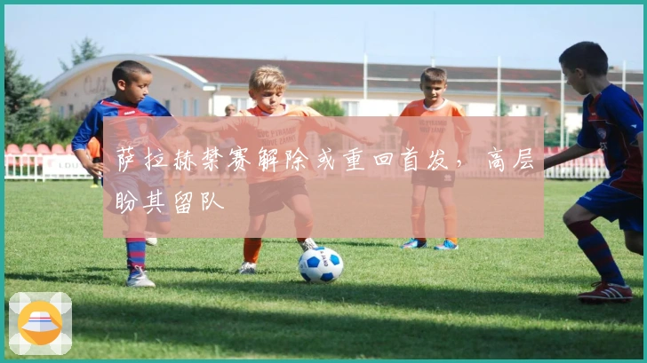 萨拉赫禁赛解除或重回首发，高层盼其留队