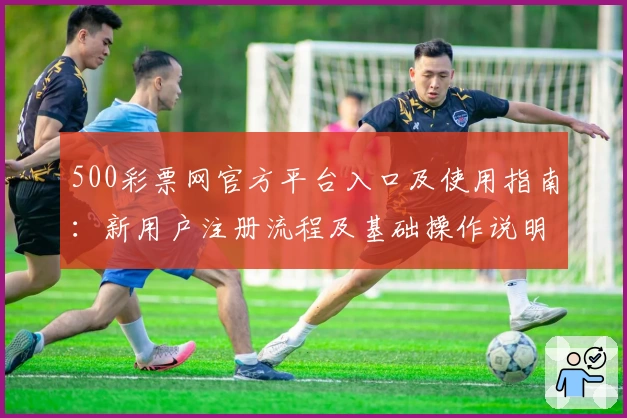 500彩票网官方平台入口及使用指南：新用户注册流程及基础操作说明