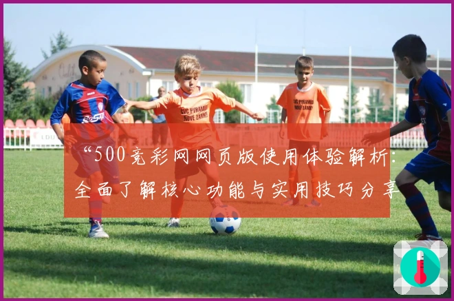 “500竞彩网网页版使用体验解析：全面了解核心功能与实用技巧分享”