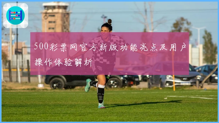 500彩票网官方新版功能亮点及用户操作体验解析