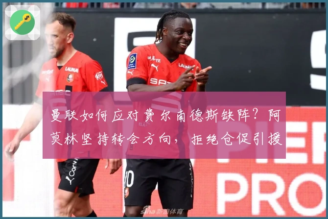 曼联如何应对费尔南德斯缺阵？阿莫林坚持转会方向，拒绝仓促引援