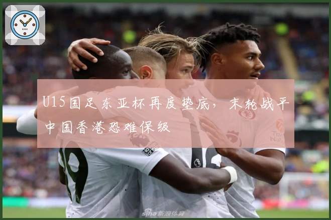 U15国足东亚杯再度垫底，末轮战平中国香港恐难保级