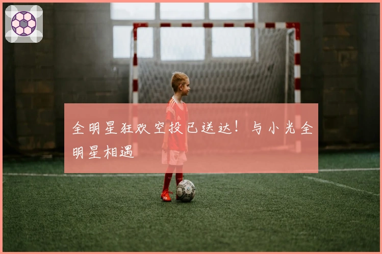 全明星狂欢空投已送达！与小光全明星相遇