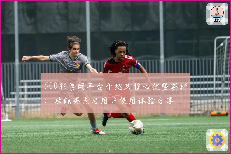 500彩票网平台介绍及核心优势解析：功能亮点与用户使用体验分享